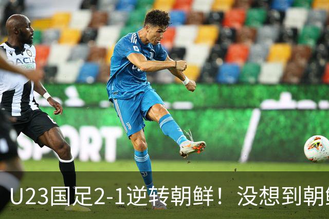 U23国足2-1逆转朝鲜！没想到朝鲜主帅赛后这么说，彻底破防！